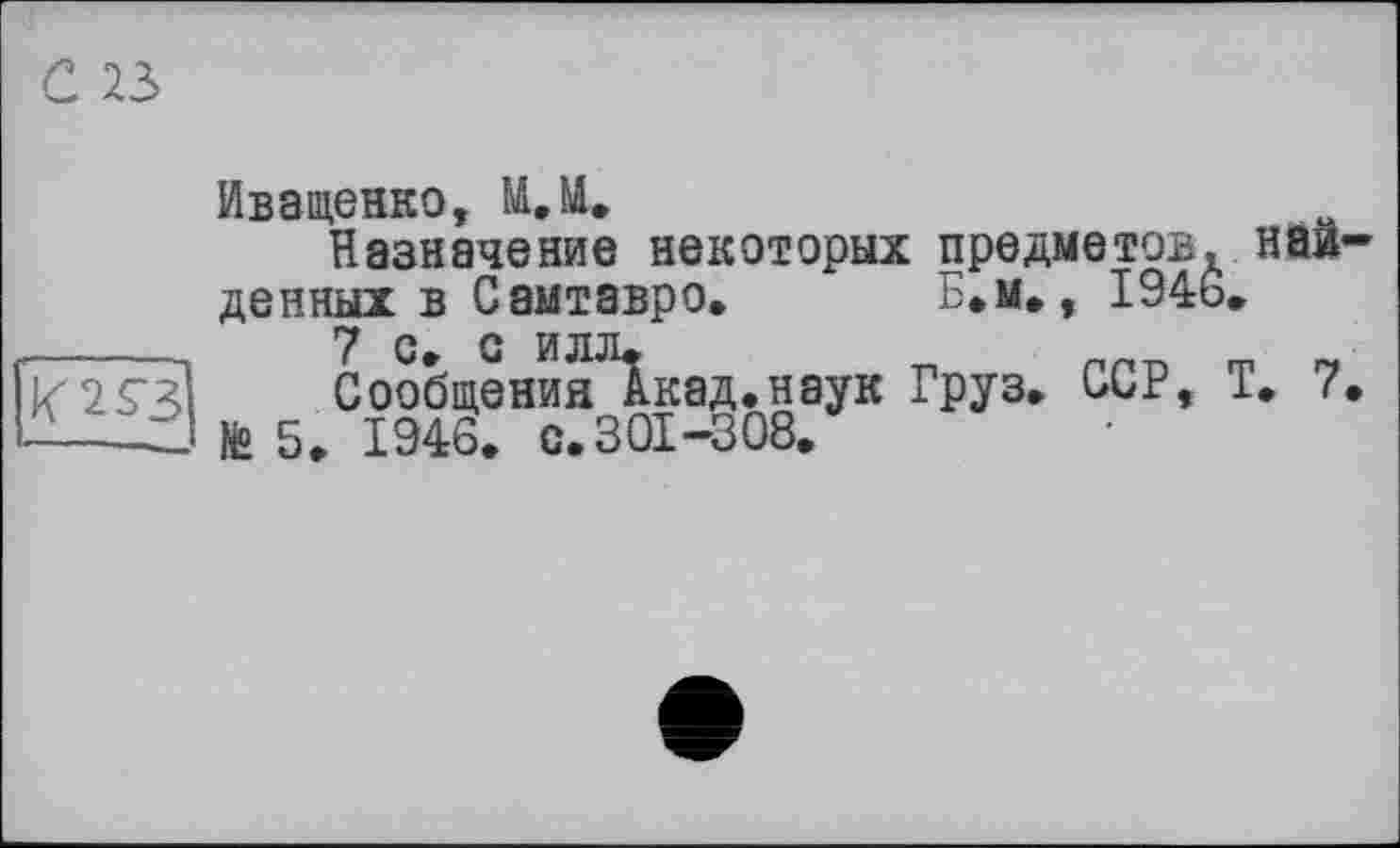 ﻿С 23
Иващенко, М.М.
Назначение некоторых предметов, найденных в Сам тавр о.	Б.м», 1946.
Сообщения^кад.наук Груз, ССР, Т. 7.
№ 5. 1946. с.301-308.